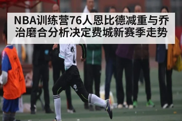 NBA训练营76人恩比德减重与乔治磨合分析决定费城新赛季走势（kaiyun）