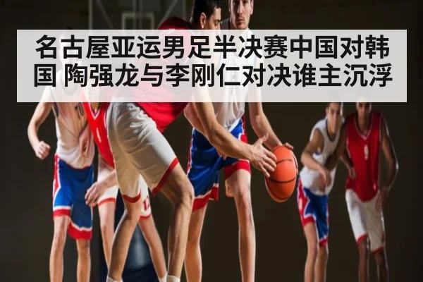 名古屋亚运男足半决赛中国对韩国 陶强龙与李刚仁对决谁主沉浮（kaiyun）