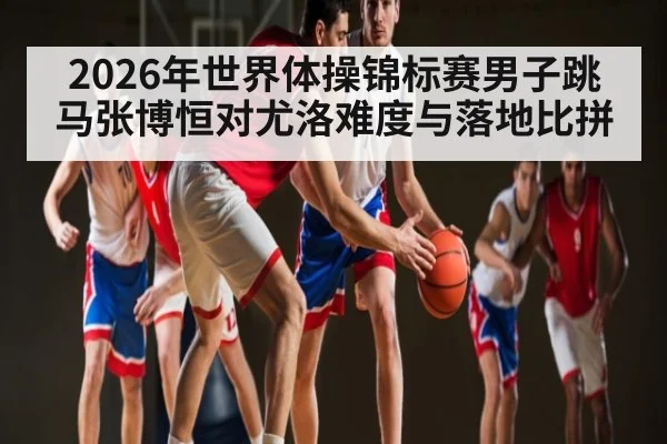 2026年世界体操锦标赛男子跳马张博恒对尤洛难度与落地比拼（kaiyun）